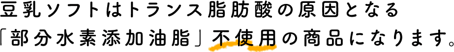 豆乳ソフトはトランス脂肪酸の原因となる「部分水素添加油脂」不使用の商品になります。