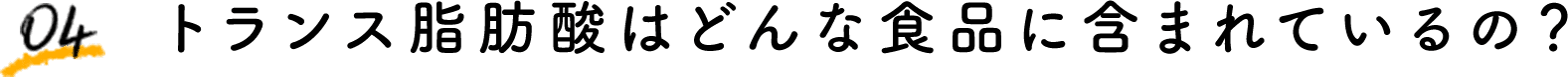 04 トランス脂肪酸はどんな食品に含まれているの？