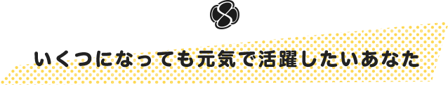 いくつになっても元気で活躍したいあなた